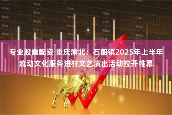 专业股票配资 重庆渝北：石船镇2025年上半年流动文化服务进村文艺演出活动拉开帷幕