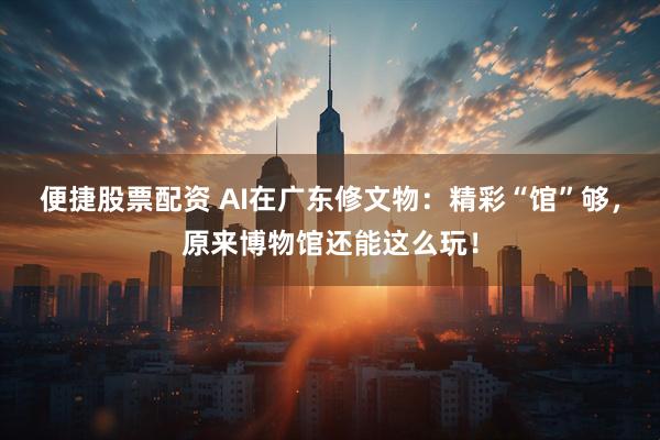 便捷股票配资 AI在广东修文物：精彩“馆”够，原来博物馆还能这么玩！