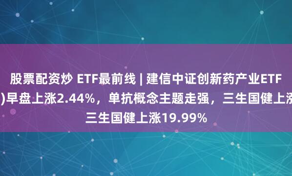 股票配资炒 ETF最前线 | 建信中证创新药产业ETF(159835)早盘上涨2.44%，单抗概念主题走强，三生国健上涨19.99%