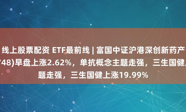 线上股票配资 ETF最前线 | 富国中证沪港深创新药产业ETF(159748)早盘上涨2.62%，单抗概念主题走强，三生国健上涨19.99%