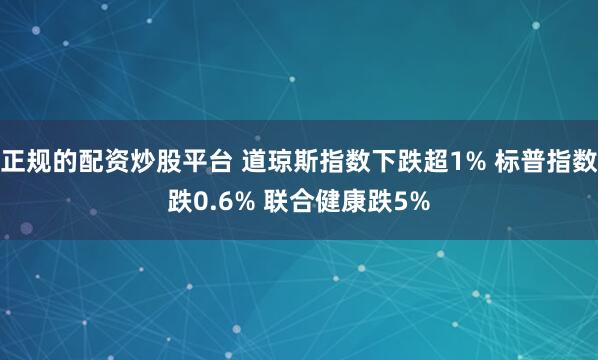 正规的配资炒股平台 道琼斯指数下跌超1% 标普指数跌0.6% 联合健康跌5%