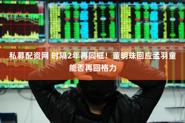 私募配资网 时隔2年再同框！董明珠回应孟羽童能否再回格力
