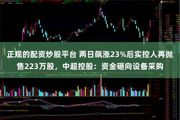 正规的配资炒股平台 两日飙涨23%后实控人再抛售223万股，中超控股：资金砸向设备采购