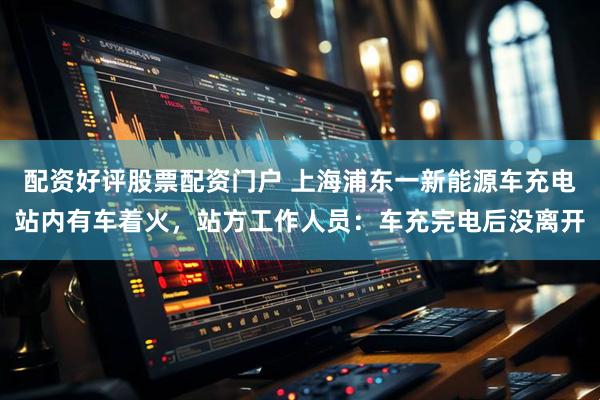 配资好评股票配资门户 上海浦东一新能源车充电站内有车着火，站方工作人员：车充完电后没离开