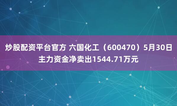 炒股配资平台官方 六国化工（600470）5月30日主力资金净卖出1544.71万元