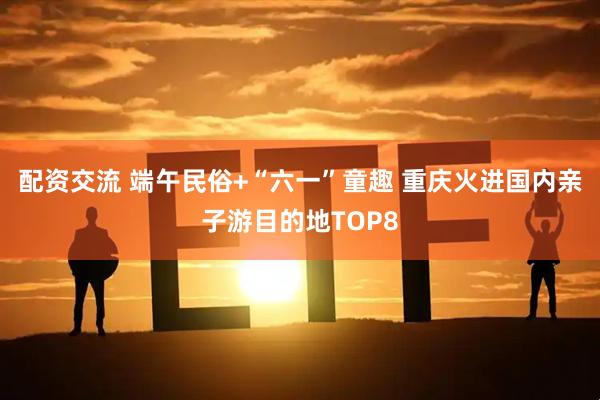 配资交流 端午民俗+“六一”童趣 重庆火进国内亲子游目的地TOP8