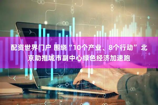 配资世界门户 围绕“10个产业、8个行动” 北京助推城市副中心绿色经济加速跑
