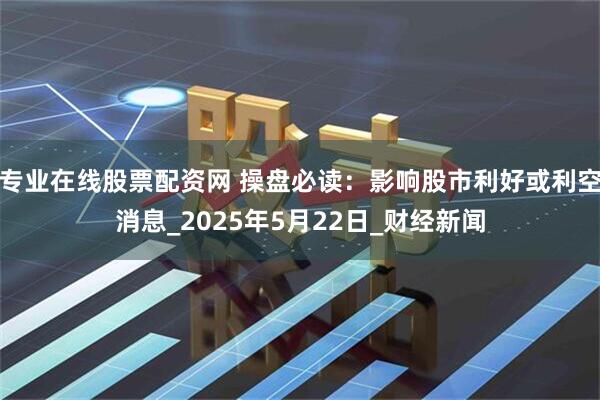 专业在线股票配资网 操盘必读：影响股市利好或利空消息_2025年5月22日_财经新闻