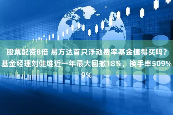 股票配资8倍 易方达首只浮动费率基金值得买吗？基金经理刘健维近一年最大回撤18%，换手率509%