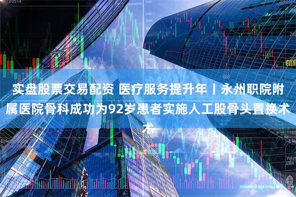实盘股票交易配资 医疗服务提升年丨永州职院附属医院骨科成功为92岁患者实施人工股骨头置换术