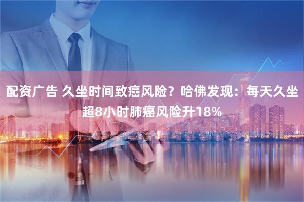 配资广告 久坐时间致癌风险？哈佛发现：每天久坐超8小时肺癌风险升18%