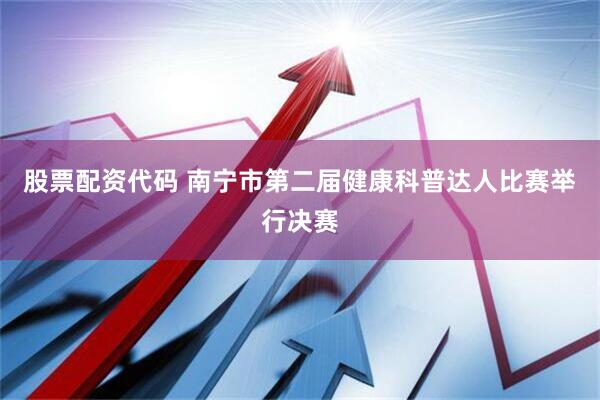 股票配资代码 南宁市第二届健康科普达人比赛举行决赛