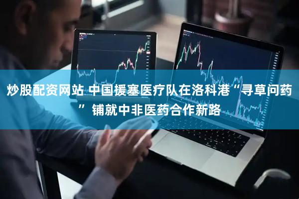 炒股配资网站 中国援塞医疗队在洛科港“寻草问药” 铺就中非医药合作新路