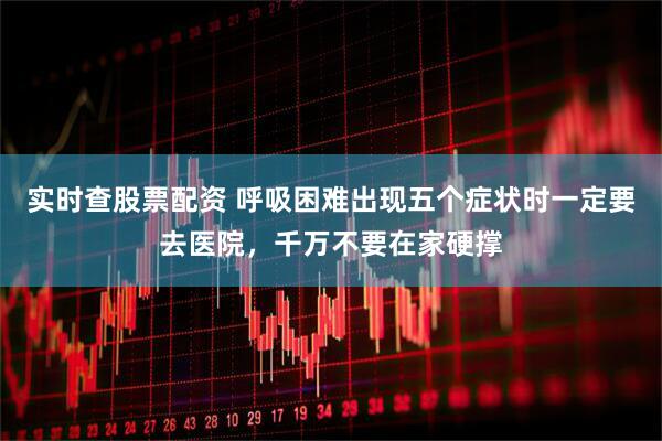 实时查股票配资 呼吸困难出现五个症状时一定要去医院，千万不要在家硬撑