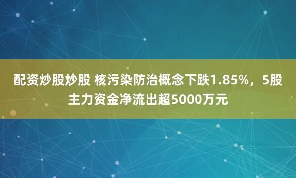 配资炒股炒股 核污染防治概念下跌1.85%，5股主力资金净流出超5000万元