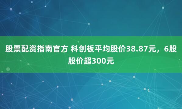 股票配资指南官方 科创板平均股价38.87元，6股股价超300元