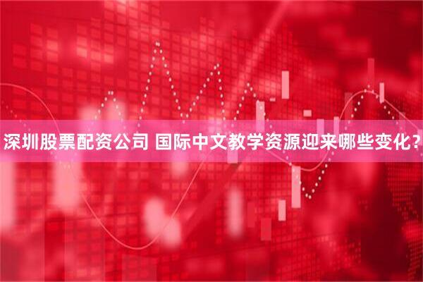 深圳股票配资公司 国际中文教学资源迎来哪些变化？