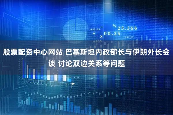 股票配资中心网站 巴基斯坦内政部长与伊朗外长会谈 讨论双边关系等问题
