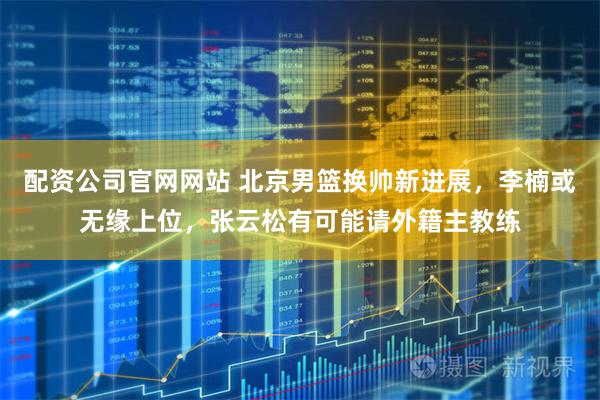 配资公司官网网站 北京男篮换帅新进展，李楠或无缘上位，张云松有可能请外籍主教练
