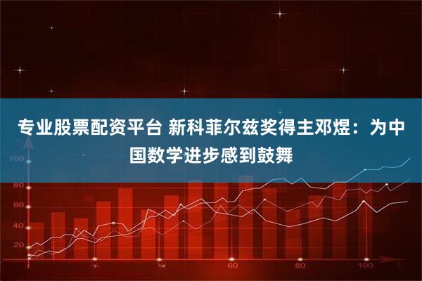 专业股票配资平台 新科菲尔兹奖得主邓煜：为中国数学进步感到鼓舞