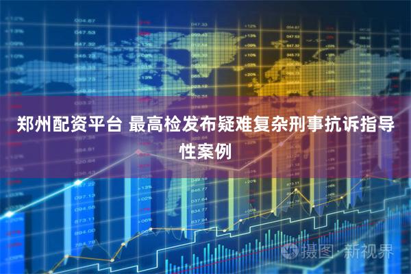 郑州配资平台 最高检发布疑难复杂刑事抗诉指导性案例